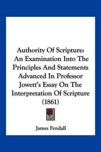 Cover image for Authority of Scripture: An Examination Into the Principles and Statements Advanced in Professor Jowett's Essay on the Interpretation of Scripture (1861)