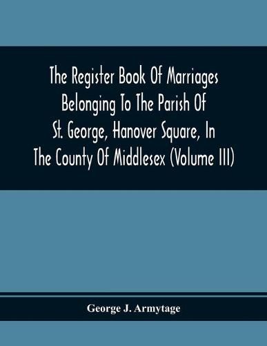 Cover image for The Register Book Of Marriages Belonging To The Parish Of St. George, Hanover Square, In The County Of Middlesex (Volume Iii)