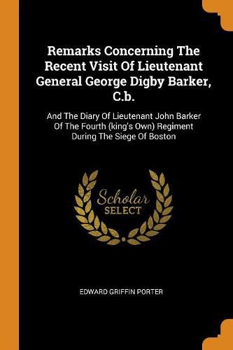 Remarks Concerning The Recent Visit Of Lieutenant General George Digby Barker, C.b.: And The Diary Of Lieutenant John Barker Of The Fourth (king's Own) Regiment During The Siege Of Boston