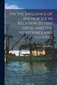 Cover image for On the Influence of Anchor Ice in Relation to Fish Offal and the Newfoundland Fisheries [microform]