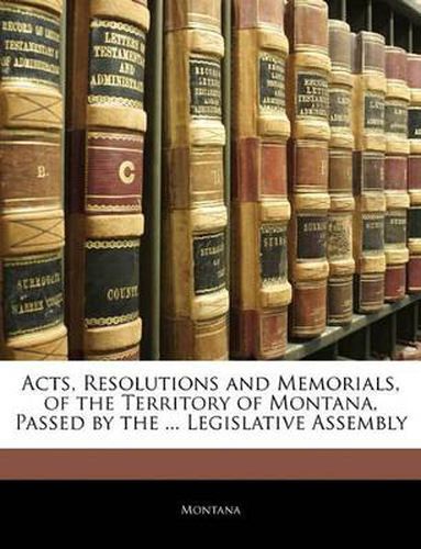 Cover image for Acts, Resolutions and Memorials, of the Territory of Montana, Passed by the ... Legislative Assembly