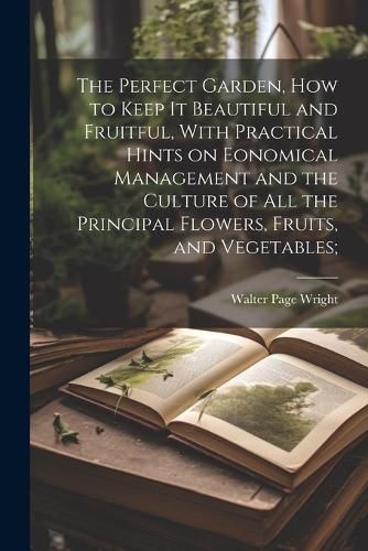 Cover image for The Perfect Garden, how to Keep it Beautiful and Fruitful, With Practical Hints on Eonomical Management and the Culture of all the Principal Flowers, Fruits, and Vegetables;