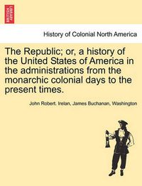 Cover image for The Republic; Or, a History of the United States of America in the Administrations from the Monarchic Colonial Days to the Present Times.