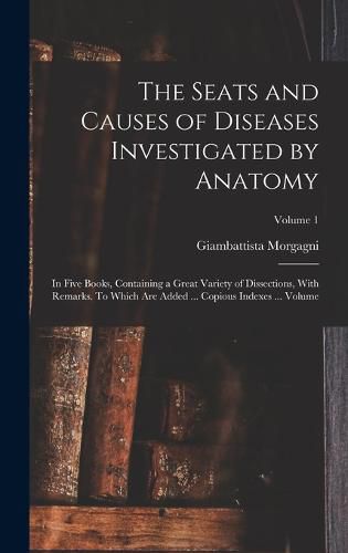 The Seats and Causes of Diseases Investigated by Anatomy; in Five Books, Containing a Great Variety of Dissections, With Remarks. To Which are Added ... Copious Indexes ... Volume; Volume 1