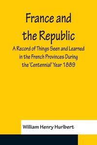 Cover image for France and the Republic A Record of Things Seen and Learned in the French Provinces During the 'Centennial' Year 1889