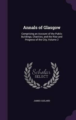 Cover image for Annals of Glasgow: Comprising an Account of the Public Buildings, Charities, and the Rise and Progress of the City, Volume 2