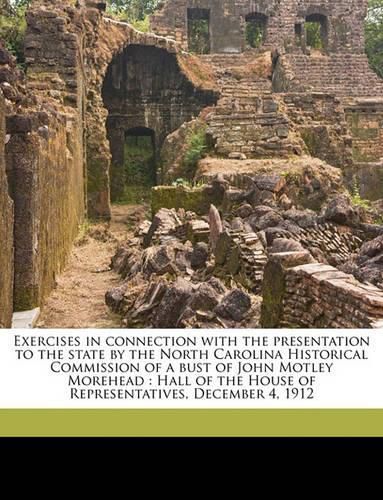 Exercises in Connection with the Presentation to the State by the North Carolina Historical Commission of a Bust of John Motley Morehead: Hall of the House of Representatives, December 4, 1912