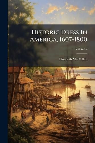 Cover image for Historic Dress in America, 1607-1800: With an Introductory Chapter on Dress in the Spanish and French Settlements in Florida and Louisiana, Volume 2...