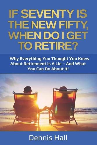 Cover image for If Seventy Is The New Fifty, When Do I Get To Retire?: Why Everything You Thought You Knew About Retirement Is A Lie - And What You Can Do About It!