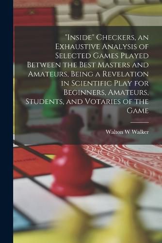 Cover image for "Inside" Checkers, an Exhaustive Analysis of Selected Games Played Between the Best Masters and Amateurs, Being a Revelation in Scientific Play for Beginners, Amateurs, Students, and Votaries of the Game