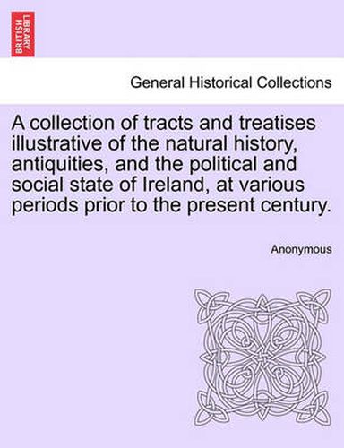 Cover image for A Collection of Tracts and Treatises Illustrative of the Natural History, Antiquities, and the Political and Social State of Ireland, at Various Periods Prior to the Present Century.