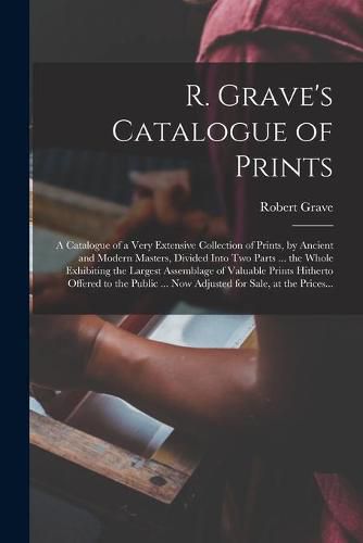 Cover image for R. Grave's Catalogue of Prints: a Catalogue of a Very Extensive Collection of Prints, by Ancient and Modern Masters, Divided Into Two Parts ... the Whole Exhibiting the Largest Assemblage of Valuable Prints Hitherto Offered to the Public ... Now...