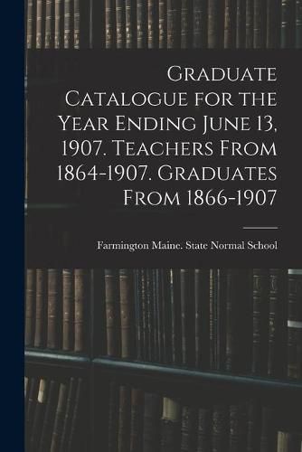 Cover image for Graduate Catalogue for the Year Ending June 13, 1907. Teachers From 1864-1907. Graduates From 1866-1907