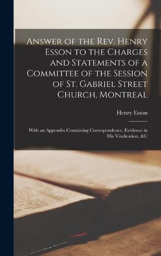 Cover image for Answer of the Rev. Henry Esson to the Charges and Statements of a Committee of the Session of St. Gabriel Street Church, Montreal [microform]: With an Appendix Containing Correspondence, Evidence in His Vindication, &c