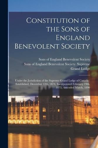 Constitution of the Sons of England Benevolent Society [microform]: Under the Jurisdiction of the Supreme Grand Lodge of Canada: Established, December 12th, 1874, Incorporated February 19th, 1875, Amended March, 1890