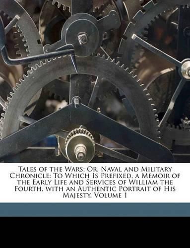 Cover image for Tales of the Wars; Or, Naval and Military Chronicle: To Which Is Prefixed, a Memoir of the Early Life and Services of William the Fourth, with an Authentic Portrait of His Majesty, Volume 1
