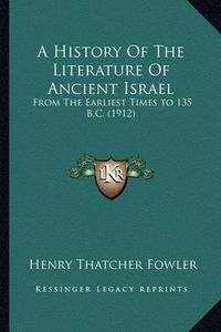 Cover image for A History of the Literature of Ancient Israel a History of the Literature of Ancient Israel: From the Earliest Times to 135 B.C. (1912) from the Earliest Times to 135 B.C. (1912)