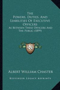 Cover image for The Powers, Duties, and Liabilities of Executive Officers: As Between These Officers and the Public (1899)