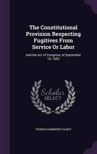 Cover image for The Constitutional Provision Respecting Fugitives from Service or Labor: And the Act of Congress, of September 18, 1850