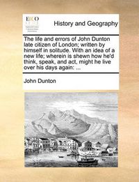 Cover image for The Life and Errors of John Dunton Late Citizen of London; Written by Himself in Solitude. with an Idea of a New Life; Wherein Is Shewn How He'd Think, Speak, and ACT, Might He Live Over His Days Again