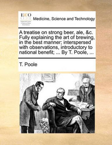 Cover image for A Treatise on Strong Beer, Ale, &C. Fully Explaining the Art of Brewing, in the Best Manner; Interspersed with Observations, Introductory to National Benefit; ... by T. Poole, ...