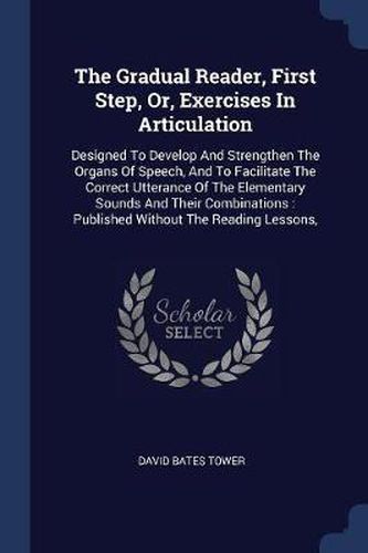 Cover image for The Gradual Reader, First Step, Or, Exercises in Articulation: Designed to Develop and Strengthen the Organs of Speech, and to Facilitate the Correct Utterance of the Elementary Sounds and Their Combinations: Published Without the Reading Lessons,
