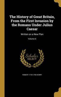 Cover image for The History of Great Britain, from the First Invasion by the Romans Under Julius Caesar: Written on a New Plan; Volume 6