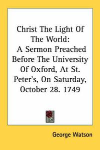 Cover image for Christ the Light of the World: A Sermon Preached Before the University of Oxford, at St. Peter's, on Saturday, October 28. 1749