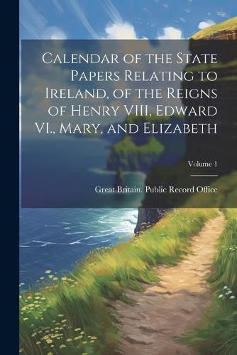 Cover image for Calendar of the State Papers Relating to Ireland, of the Reigns of Henry VIII, Edward VI., Mary, and Elizabeth; Volume 1