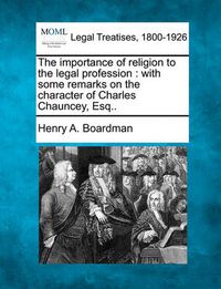 Cover image for The Importance of Religion to the Legal Profession: With Some Remarks on the Character of Charles Chauncey, Esq..