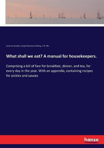 What shall we eat? A manual for housekeepers.: Comprising a bill of fare for breakfast, dinner, and tea, for every day in the year. With an appendix, containing recipes for pickles and sauces