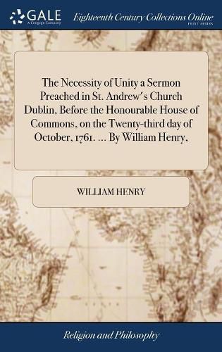 Cover image for The Necessity of Unity a Sermon Preached in St. Andrew's Church Dublin, Before the Honourable House of Commons, on the Twenty-third day of October, 1761. ... By William Henry,