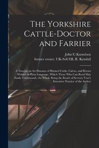 Cover image for The Yorkshire Cattle-doctor and Farrier: a Treatise on the Diseases of Horned Cattle, Calves, and Horses; Written in Plain Language, Which Those Who Can Read May Easily Understand; the Whole Being the Result of Seventy Year's Extensive Practice Of...