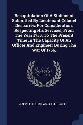 Cover image for Recapitulation of a Statement Submitted by Lieutenant Colonel Desbarres. for Consideration. Respecting His Services, from the Year 1755, to the Present Time in the Capacity of an Officer and Engineer During the War of 1756.