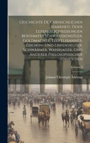 Cover image for Geschichte Der Menschlichen Narrheit, Oder Lebensbeschreibungen Beruehmter Schwarzkuenstler, Goldmacher, Teufelsbanner, Zeichen- Und Liniendeuter, Schwaermer, Wahrsager, Und Anderer Philosophischer Unholden; Volume 3