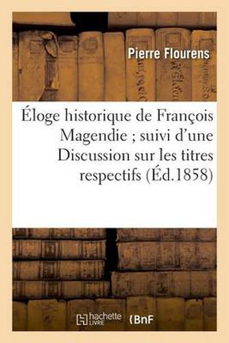 Eloge Historique de Francois Magendie Suivi d'Une Discussion Sur Les Titres Respectifs: de MM. Bell Et Magendie A La Decouverte Des Fonctions Distinctes Des Racines Des Nerfs