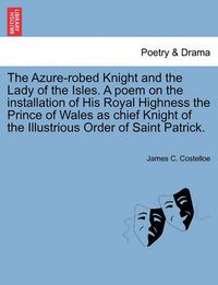 Cover image for The Azure-Robed Knight and the Lady of the Isles. a Poem on the Installation of His Royal Highness the Prince of Wales as Chief Knight of the Illustrious Order of Saint Patrick.