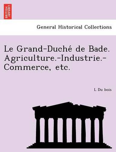 Cover image for Le Grand-Duche de Bade. Agriculture.-Industrie.-Commerce, Etc.