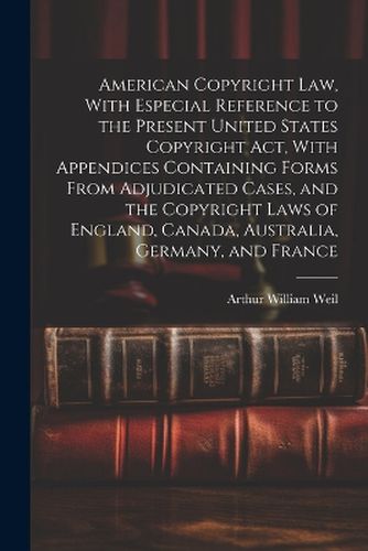 American Copyright Law, With Especial Reference to the Present United States Copyright Act, With Appendices Containing Forms From Adjudicated Cases, and the Copyright Laws of England, Canada, Australia, Germany, and France