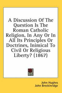 Cover image for A Discussion of the Question Is the Roman Catholic Religion, in Any or in All Its Principles or Doctrines, Inimical to Civil or Religious Liberty? (1867)