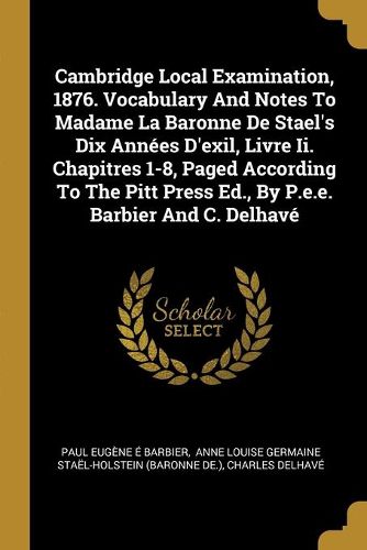 Cover image for Cambridge Local Examination, 1876. Vocabulary And Notes To Madame La Baronne De Stael's Dix Annees D'exil, Livre Ii. Chapitres 1-8, Paged According To The Pitt Press Ed., By P.e.e. Barbier And C. Delhave