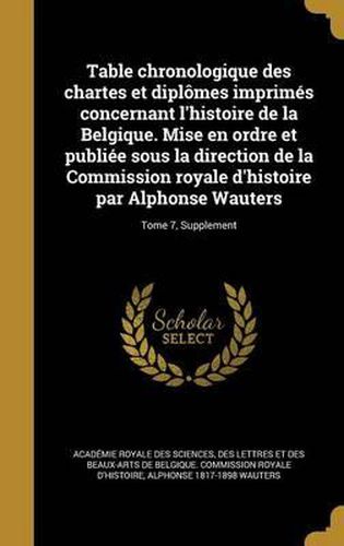 Cover image for Table Chronologique Des Chartes Et Diplomes Imprimes Concernant L'Histoire de La Belgique. Mise En Ordre Et Publiee Sous La Direction de La Commission Royale D'Histoire Par Alphonse Wauters; Tome 7, Supplement