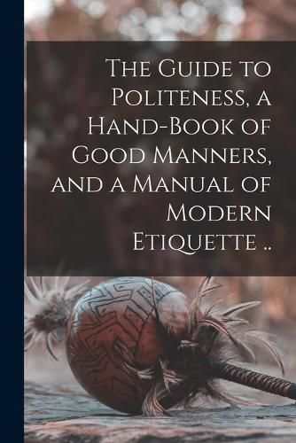 Cover image for The Guide to Politeness, a Hand-book of Good Manners, and a Manual of Modern Etiquette ..