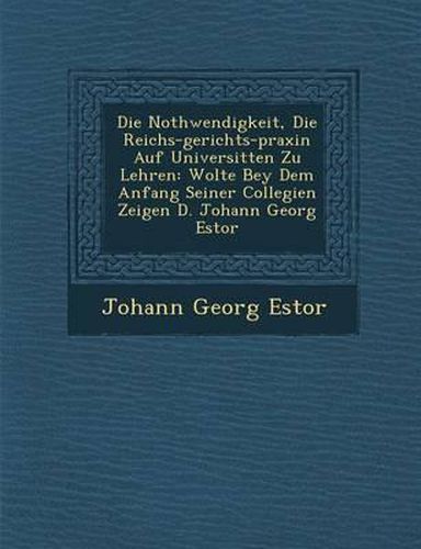 Die Nothwendigkeit, Die Reichs-Gerichts-Praxin Auf Universit Ten Zu Lehren: Wolte Bey Dem Anfang Seiner Collegien Zeigen D. Johann Georg Estor