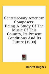 Cover image for Contemporary American Composers: Being a Study of the Music of This Country, Its Present Conditions and Its Future (1900)