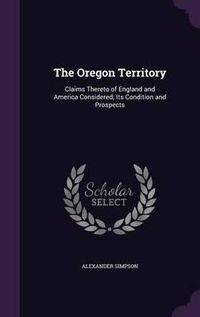 Cover image for The Oregon Territory: Claims Thereto of England and America Considered; Its Condition and Prospects