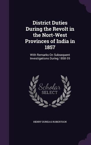 Cover image for District Duties During the Revolt in the Nort-West Provinces of India in 1857: With Remarks on Subsequent Investigations During 1858-59