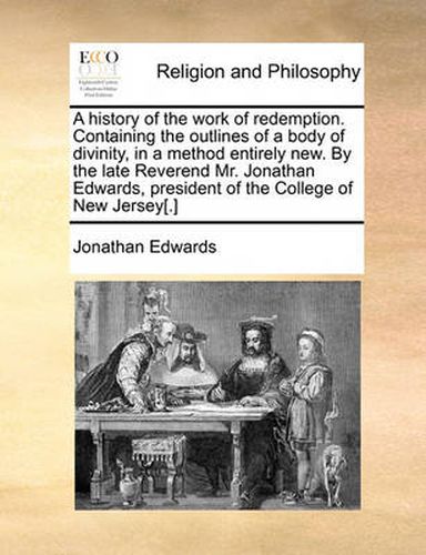 Cover image for A History of the Work of Redemption. Containing the Outlines of a Body of Divinity, in a Method Entirely New. by the Late Reverend Mr. Jonathan Edwards, President of the College of New Jersey[.]