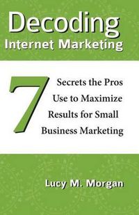 Cover image for Decoding Internet Marketing: 7 Secrets The Pros Use To Maximize Results For Small Business Marketing