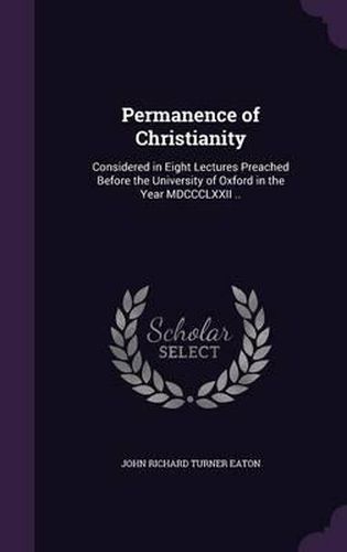 Permanence of Christianity: Considered in Eight Lectures Preached Before the University of Oxford in the Year MDCCCLXXII ..